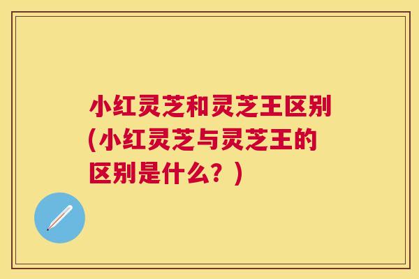 小红灵芝和灵芝王区别(小红灵芝与灵芝王的区别是什么？)