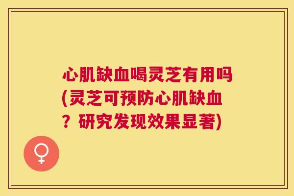 心肌缺喝灵芝有用吗(灵芝可心肌缺？研究发现效果显著)