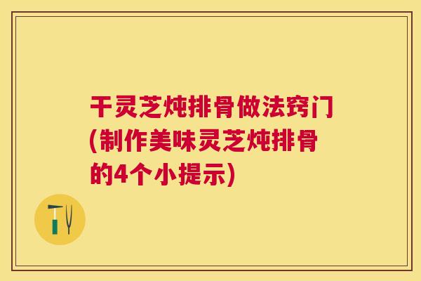 干灵芝炖排骨做法窍门(制作美味灵芝炖排骨的4个小提示)