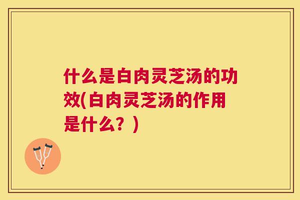 什么是白肉灵芝汤的功效(白肉灵芝汤的作用是什么？)