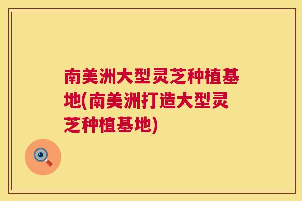 南美洲大型灵芝种植基地(南美洲打造大型灵芝种植基地)