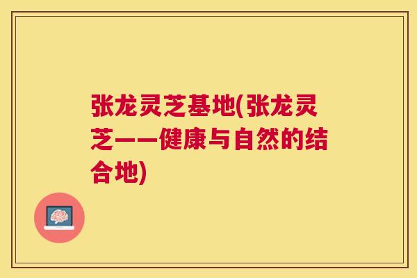 张龙灵芝基地(张龙灵芝——健康与自然的结合地)
