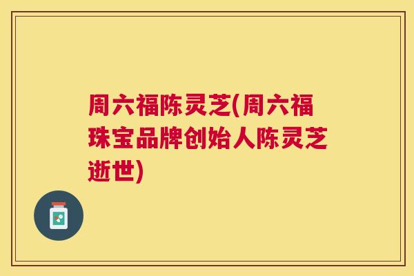 周六福陈灵芝(周六福珠宝品牌创始人陈灵芝逝世)