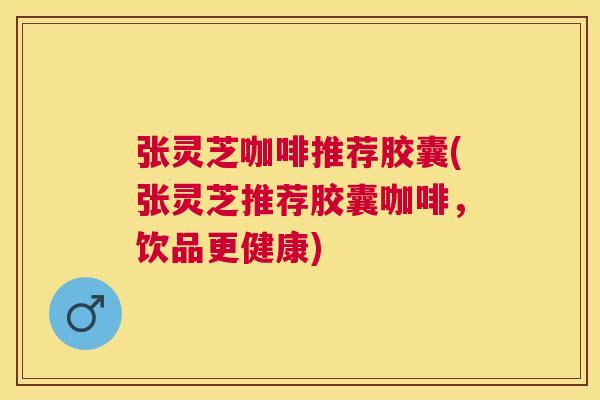 张灵芝咖啡推荐胶囊(张灵芝推荐胶囊咖啡，饮品更健康)
