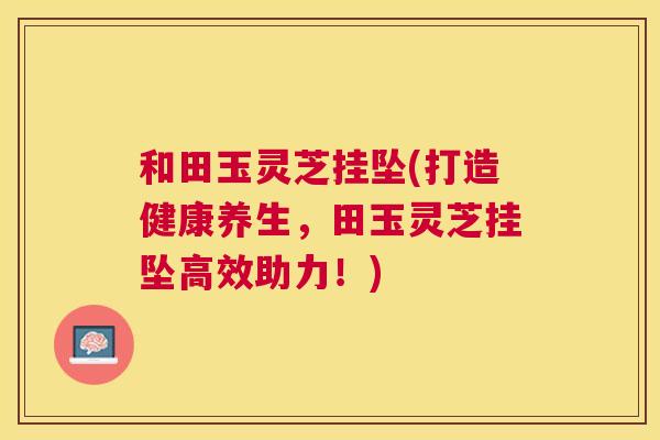 和田玉灵芝挂坠(打造健康养生，田玉灵芝挂坠高效助力！)