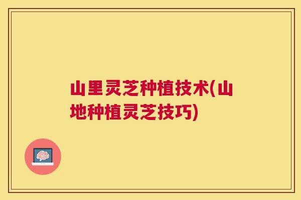 山里灵芝种植技术(山地种植灵芝技巧)