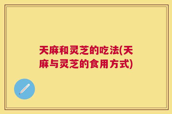 天麻和灵芝的吃法(天麻与灵芝的食用方式)