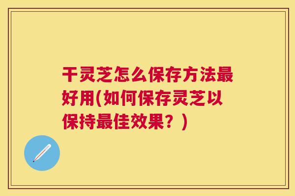 干灵芝怎么保存方法好用(如何保存灵芝以保持佳效果？)