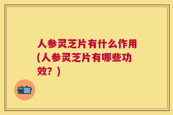 人参灵芝片有什么作用(人参灵芝片有哪些功效？)