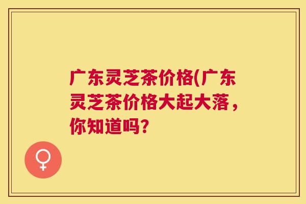 广东灵芝茶价格(广东灵芝茶价格大起大落，你知道吗？