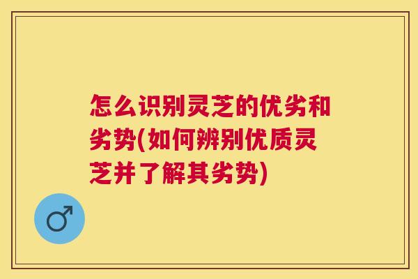 怎么识别灵芝的优劣和劣势(如何辨别优质灵芝并了解其劣势)