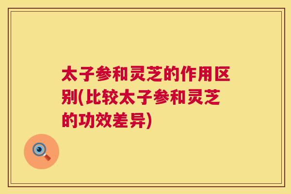 太子参和灵芝的作用区别(比较太子参和灵芝的功效差异)