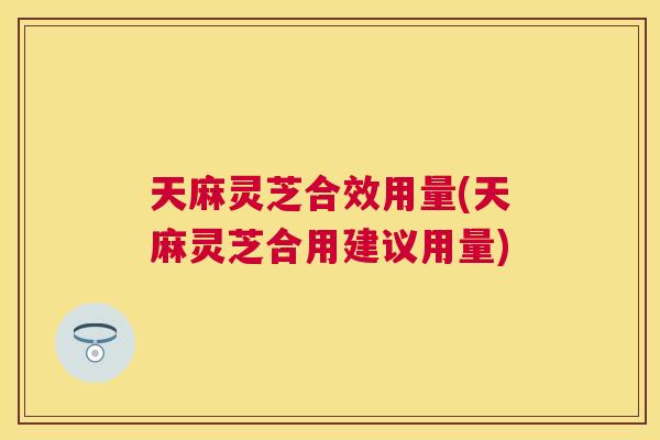 天麻灵芝合效用量(天麻灵芝合用建议用量)