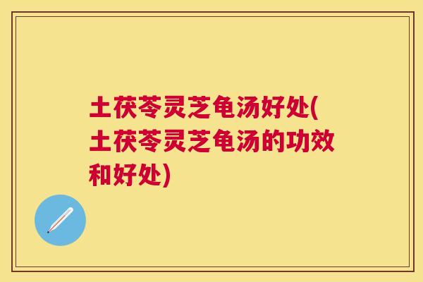 土茯苓灵芝龟汤好处(土茯苓灵芝龟汤的功效和好处)