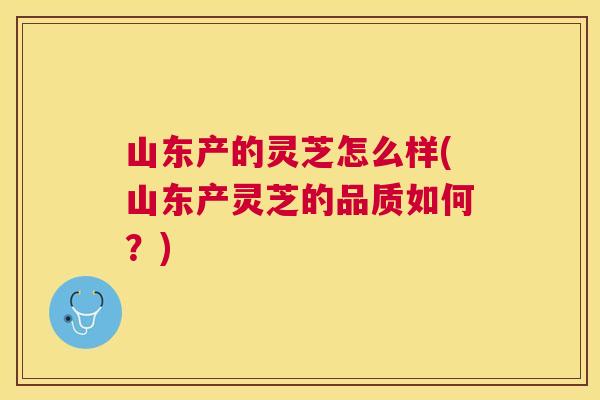 山东产的灵芝怎么样(山东产灵芝的品质如何？)