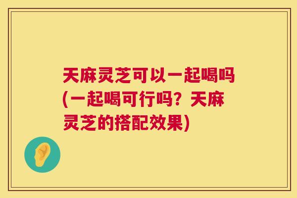 天麻灵芝可以一起喝吗(一起喝可行吗？天麻灵芝的搭配效果)