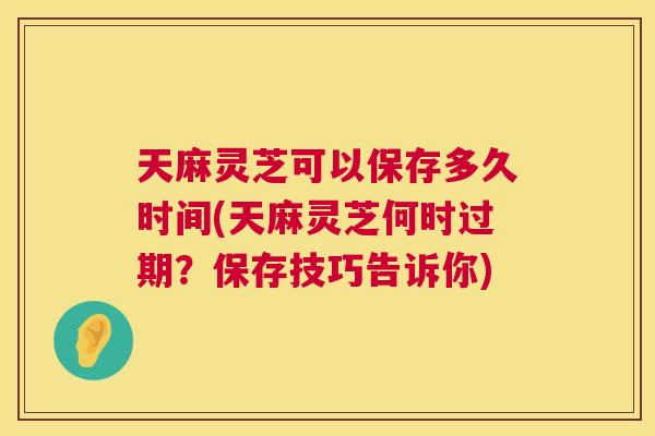 天麻灵芝可以保存多久时间(天麻灵芝何时过期？保存技巧告诉你)