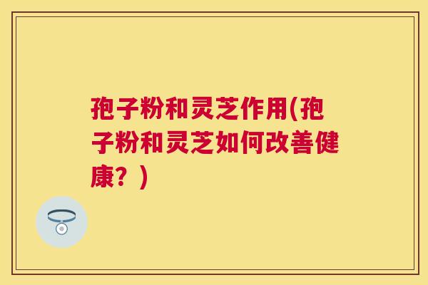 孢子粉和灵芝作用(孢子粉和灵芝如何改善健康？)