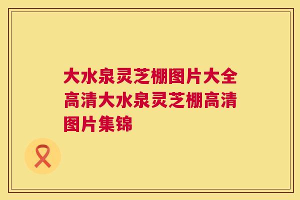 大水泉灵芝棚图片大全高清大水泉灵芝棚高清图片集锦