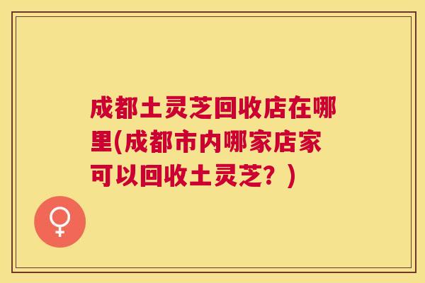 成都土灵芝回收店在哪里(成都市内哪家店家可以回收土灵芝？)
