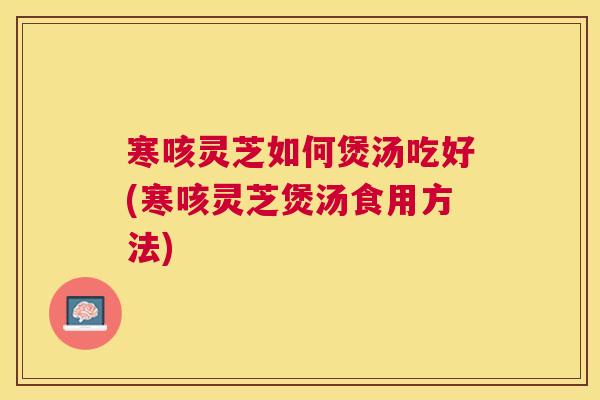 寒咳灵芝如何煲汤吃好(寒咳灵芝煲汤食用方法)