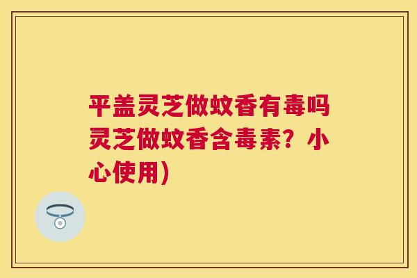 平盖灵芝做蚊香有毒吗灵芝做蚊香含毒素？小心使用)