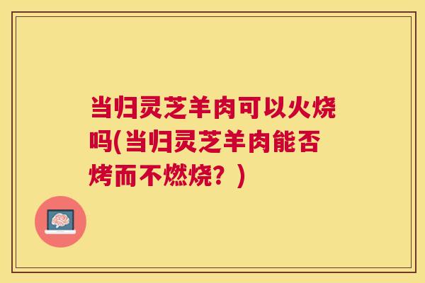 当归灵芝羊肉可以火烧吗(当归灵芝羊肉能否烤而不燃烧？)