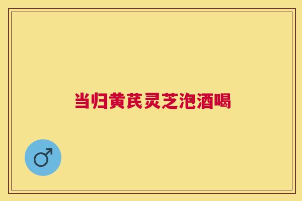 当归黄芪灵芝泡酒喝