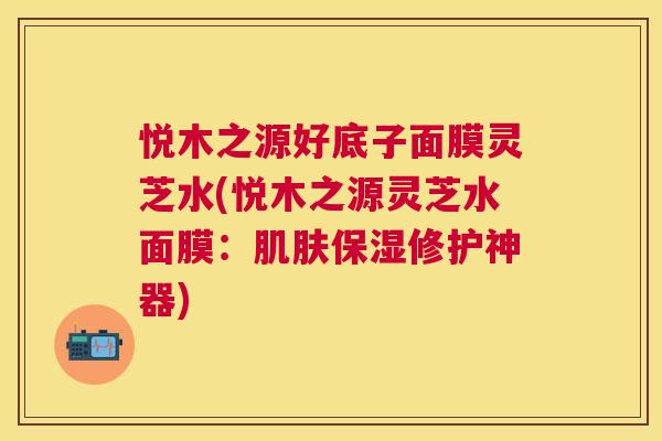 悦木之源好底子面膜灵芝水(悦木之源灵芝水面膜：保湿修护神器)