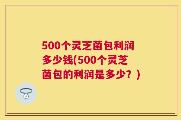 500个灵芝菌包利润多少钱(500个灵芝菌包的利润是多少？)