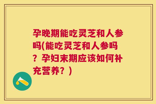 孕晚期能吃灵芝和人参吗(能吃灵芝和人参吗？孕妇末期应该如何补充营养？)