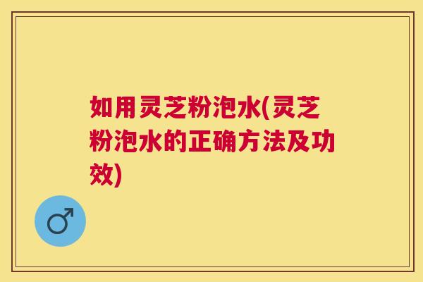 如用灵芝粉泡水(灵芝粉泡水的正确方法及功效)