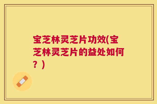 宝芝林灵芝片功效(宝芝林灵芝片的益处如何？)