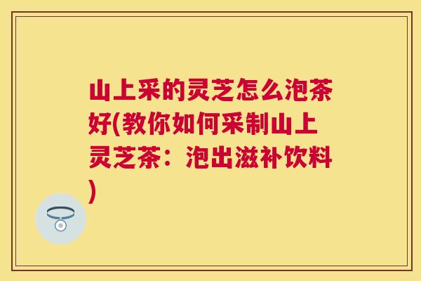 山上采的灵芝怎么泡茶好(教你如何采制山上灵芝茶：泡出滋补饮料)