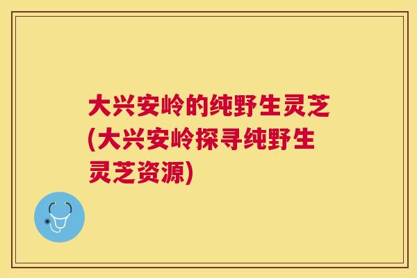 大兴安岭的纯野生灵芝(大兴安岭探寻纯野生灵芝资源)
