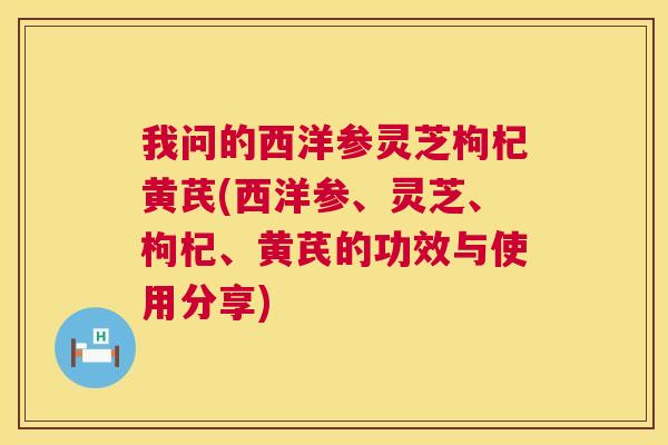 我问的西洋参灵芝枸杞黄芪(西洋参、灵芝、枸杞、黄芪的功效与使用分享)