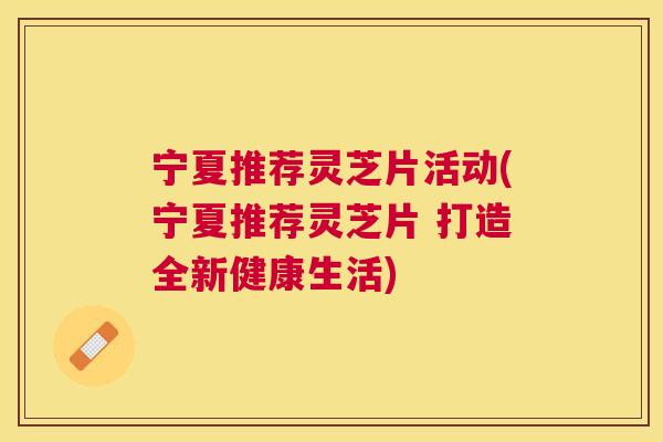 宁夏推荐灵芝片活动(宁夏推荐灵芝片 打造全新健康生活)