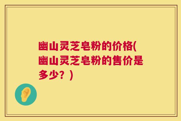 幽山灵芝皂粉的价格(幽山灵芝皂粉的售价是多少？)