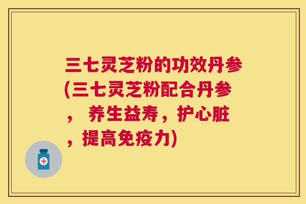 三七灵芝粉的功效丹参(三七灵芝粉配合丹参， 养生益寿，护，提高免疫力)