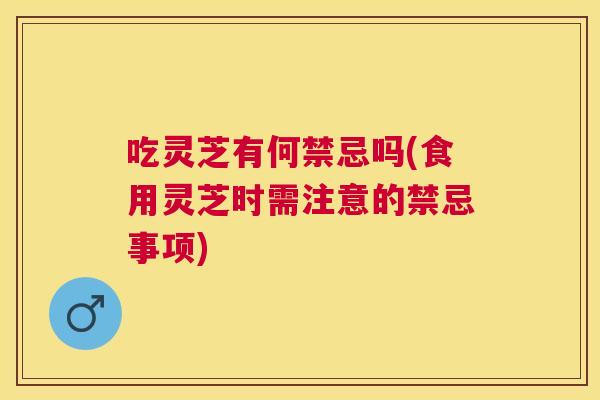 吃灵芝有何禁忌吗(食用灵芝时需注意的禁忌事项)