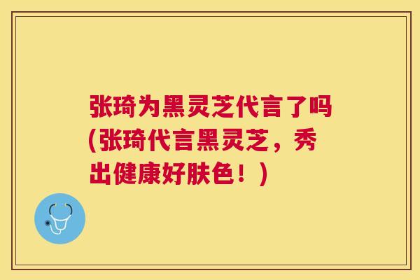 张琦为黑灵芝代言了吗(张琦代言黑灵芝，秀出健康好肤色！)