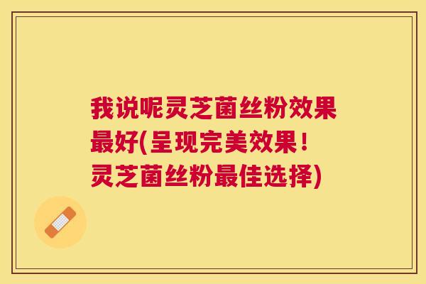 我说呢灵芝菌丝粉效果好(呈现完美效果！灵芝菌丝粉佳选择)