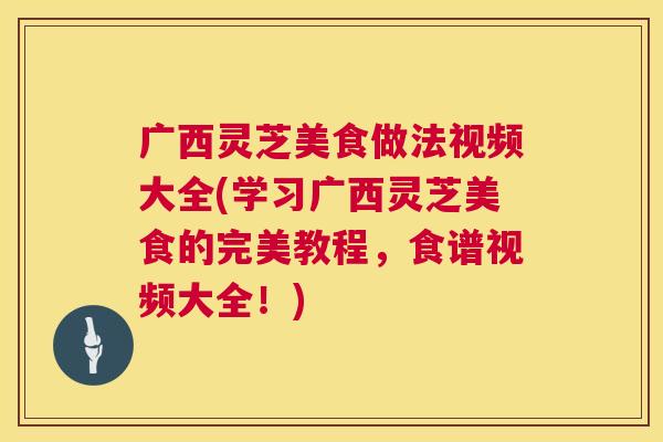 广西灵芝美食做法视频大全(学习广西灵芝美食的完美教程，食谱视频大全！)