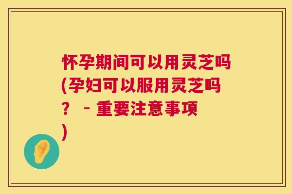 怀孕期间可以用灵芝吗(孕妇可以服用灵芝吗？ - 重要注意事项)