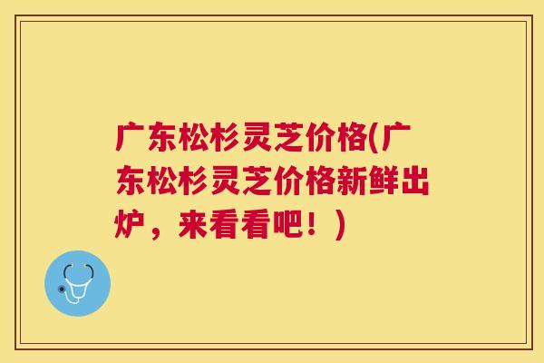 广东松杉灵芝价格(广东松杉灵芝价格新鲜出炉，来看看吧！)