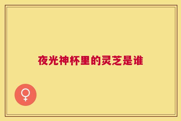 夜光神杯里的灵芝是谁