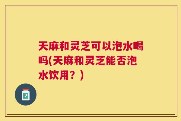 天麻和灵芝可以泡水喝吗(天麻和灵芝能否泡水饮用？)