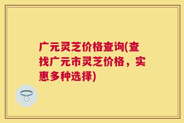 广元灵芝价格查询(查找广元市灵芝价格，实惠多种选择)