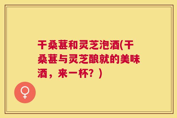 干桑葚和灵芝泡酒(干桑葚与灵芝酿就的美味酒，来一杯？)