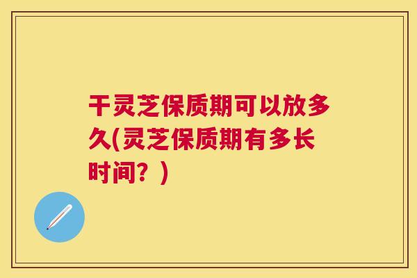 干灵芝保质期可以放多久(灵芝保质期有多长时间？)